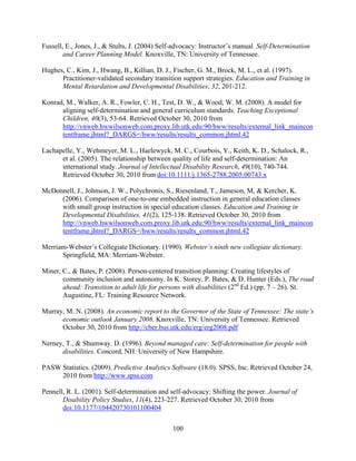 100
Fussell, E., Jones, J., & Stults, J. (2004) Self-advocacy: Instructor’s manual. Self-Determination
and Career Planning Model. Knoxville, TN: University of Tennessee.
Hughes, C., Kim, J., Hwang, B., Killian, D. J., Fischer, G. M., Brock, M. L., et al. (1997).
Practitioner-validated secondary transition support strategies. Education and Training in
Mental Retardation and Developmental Disabilities, 32, 201-212.
Konrad, M., Walker, A. R., Fowler, C. H., Test, D. W., & Wood, W. M. (2008). A model for
aligning self-determination and general curriculum standards. Teaching Exceptional
Children, 40(3), 53-64. Retrieved October 30, 2010 from
http://vnweb.hwwilsonweb.com.proxy.lib.utk.edu:90/hww/results/external_link_maincon
tentframe.jhtml?_DARGS=/hww/results/results_common.jhtml.42
Lachapelle, Y., Wehmeyer, M. L., Haelewyck, M. C., Courbois, Y., Keith, K. D., Schalock, R.,
et al. (2005). The relationship between quality of life and self-determination: An
international study. Journal of Intellectual Disability Research, 49(10), 740-744.
Retrieved October 30, 2010 from doi:10.1111/j.1365-2788.2005.00743.x
McDonnell, J., Johnson, J. W., Polychronis, S., Riesenland, T., Jameson, M, & Kercher, K.
(2006). Comparison of one-to-one embedded instruction in general education classes
with small group instruction in special education classes. Education and Training in
Developmental Disabilities, 41(2), 125-138. Retrieved October 30, 2010 from
http://vnweb.hwwilsonweb.com.proxy.lib.utk.edu:90/hww/results/external_link_maincon
tentframe.jhtml?_DARGS=/hww/results/results_common.jhtml.42
Merriam-Webster’s Collegiate Dictionary. (1990). Webster’s ninth new collegiate dictionary.
Springfield, MA: Merriam-Webster.
Miner, C., & Bates, P. (2008). Person-centered transition planning: Creating lifestyles of
community inclusion and autonomy. In K. Storey, P. Bates, & D. Hunter (Eds.), The road
ahead: Transition to adult life for persons with disabilities (2nd
Ed.) (pp. 7 – 26). St.
Augustine, FL: Training Resource Network.
Murray, M. N. (2008). An economic report to the Governor of the State of Tennessee: The state’s
economic outlook January 2008. Knoxville, TN: University of Tennessee. Retrieved
October 30, 2010 from http://cber.bus.utk.edu/erg/erg2008.pdf
Nerney, T., & Shumway. D. (1996). Beyond managed care: Self-determination for people with
disabilities. Concord, NH: University of New Hampshire.
PASW Statistics. (2009). Predictive Analytics Software (18.0). SPSS, Inc. Retrieved October 24,
2010 from http://www.spss.com
Pennell, R. L. (2001). Self-determination and self-advocacy: Shifting the power. Journal of
Disability Policy Studies, 11(4), 223-227. Retrieved October 30, 2010 from
doi:10.1177/104420730101100404
 