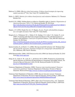 101
Rathvon, N. (2008). Effective school interventions: Evidence-based strategies for improving
student outcomes (2nd
Ed.). New York, NY: Guildford Press.
Rubin, A. (2007). Statistics for evidence-based practice and evaluation. Belmont, CA: Thomson
Brooks/Cole.
Scotch, R. K. (2009). Nothing about us without us: Disability rights in America. Organization of
American Historians, 23(3), 17-22. Retrieved October 30, 2010 from
http://web.ebscohost.com.proxy.lib.utk.edu:90/ehost/pdfviewer/pdfviewer?vid=2&hid=1
3&sid=87cb7c3d-f10a-4eea-800e-b857e7bcdab5%40sessionmgr13
Shapiro, J. P. (1993). People first. In J. P. Shapiro, No pity: People with disabilities forging a
new civil rights movement. New York, NY: Times Books.
Shogren, K. A., Wehmeyer, M. L., Parker, S. B., Soukup, J. H., Little, T. D., Garner, N., et al.
(2007). Examining individual and ecological predictors of the self-determination of
students with disabilities. Council for Exceptional Children, 73(4), 488-509. Retrieved
October 30, 2010 from
http://vnweb.hwwilsonweb.com.proxy.lib.utk.edu:90/hww/results/external_link_maincon
tentframe.jhtml?_DARGS=/hww/results/results_common.jhtml.42
Spence-Cochran, K., & Pearl, C. E. (2006). Moving toward full inclusion. In P. Wehman (Ed.),
Life beyond the classroom: Transition strategies for young people with disabilities (4th
Ed.). Baltimore, MD: Paul H. Brookes.
SPSS DimensionNet. (2006). SPSS DimensionNet (4.0). SPSS Ltd. Retrieved October 24, 2010
from http://www.spss.com
Stang, K. K., Carter, E. W., Lane, K. L., & Pierson, M. R. (2009). Perspectives of general and
special educators on fostering self-determination in elementary and middle schools. The
Journal of Special Education, 43(2), 94-106. Retrieved October 30, 2010 from
doi:10.1177/0022466907313452
Tennessee Department of Education. (2000). Tennessee state transition manual: Tennessee
connections guidebook. Tennessee Department of Education, Division of Special
Education. Retrieved from http://www.k-12.state.tn.us/pdf/speced/tranmanual.pdf
Tennessee State Department of Education. (2008). Special education manual. Tennessee
Department of Education, Division of Special Education. Retrieved May 4, 2009 from
http://www.state.tn.us/education/speced/doc/80608SEMManualfinal.pdf
Tennessee State Board of Education. (2007). High school Ttransition policy, rule. Tennessee
Department of Education, Division of Special Education. Retrieved May 4, 2009 from
http://state.tn.us/sbe/Nov07/IVH_HS_Transition_Rule.pdf
 