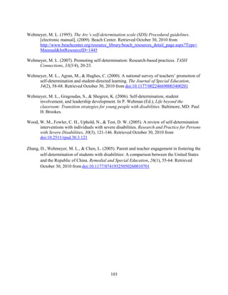 103
Wehmeyer, M. L. (1995). The Arc’s self-determination scale (SDS) Procedural guidelines.
[electronic manual]. (2009). Beach Center. Retrieved October 30, 2010 from
http://www.beachcenter.org/resource_library/beach_resources_detail_page.aspx?Type+
Mannual&IntResourceID=1445
Wehmeyer, M. L. (2007). Promoting self-determination: Research-based practices. TASH
Connections, 33(3/4), 20-23.
Wehmeyer, M. L., Agran, M., & Hughes, C. (2000). A national survey of teachers’ promotion of
self-determination and student-directed learning. The Journal of Special Education,
34(2), 58-68. Retrieved October 30, 2010 from doi:10.1177/002246690003400201
Wehmeyer, M. L., Gragoudas, S., & Shogren, K. (2006). Self-determination, student
involvement, and leadership development. In P. Wehman (Ed.), Life beyond the
classroom: Transition strategies for young people with disabilities. Baltimore, MD: Paul
H. Brookes.
Wood, W. M., Fowler, C. H., Uphold, N., & Test, D. W. (2005). A review of self-determination
interventions with individuals with severe disabilities. Research and Practice for Persons
with Severe Disabilities, 30(3), 121-146. Retrieved October 30, 2010 from
doi:10.2511/rpsd.30.3.121
Zhang, D., Wehmeyer, M. L., & Chen, L. (2005). Parent and teacher engagement in fostering the
self-determination of students with disabilities: A comparison between the United States
and the Republic of China. Remedial and Special Education, 26(1), 55-64. Retrieved
October 30, 2010 from doi:10.1177/07419325050260010701
 