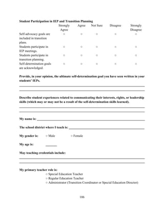 106
Student Participation in IEP and Transition Planning
Strongly
Agree
Agree Not Sure Disagree Strongly
Disagree
Self-advocacy goals are
included in transition
plans.
○ ○ ○ ○ ○
Students participate in
IEP meetings.
○ ○ ○ ○ ○
Students participate in
transition planning.
○ ○ ○ ○ ○
Self-determination goals
are acknowledged.
○ ○ ○ ○ ○
Provide, in your opinion, the ultimate self-determination goal you have seen written in your
students’ IEPs.
______________________________________________________________________________
______________________________________________________________________________
Describe student experiences related to communicating their interests, rights, or leadership
skills (which may or may not be a result of the self-determination skills learned).
______________________________________________________________________________
______________________________________________________________________________
My name is: ___________________________________________________________________
The school district where I teach is: _______________________________________________
My gender is: ○ Male ○ Female
My age is: _______
May teaching credentials include:
______________________________________________________________________________
______________________________________________________________________________
My primary teacher role is:
○ Special Education Teacher
○ Regular Education Teacher
○ Administrator (Transition Coordinator or Special Education Director)
 