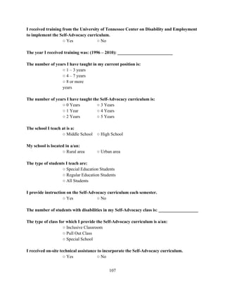 107
I received training from the University of Tennessee Center on Disability and Employment
to implement the Self-Advocacy curriculum.
○ Yes ○ No
The year I received training was: (1996 – 2010): _________________________
The number of years I have taught in my current position is:
○ 1 – 3 years
○ 4 – 7 years
○ 8 or more
years
The number of years I have taught the Self-Advocacy curriculum is:
○ 0 Years ○ 3 Years
○ 1 Year ○ 4 Years
○ 2 Years ○ 5 Years
The school I teach at is a:
○ Middle School ○ High School
My school is located in a/an:
○ Rural area ○ Urban area
The type of students I teach are:
○ Special Education Students
○ Regular Education Students
○ All Students
I provide instruction on the Self-Advocacy curriculum each semester.
○ Yes ○ No
The number of students with disabilities in my Self-Advocacy class is: __________________
The type of class for which I provide the Self-Advocacy curriculum is a/an:
○ Inclusive Classroom
○ Pull Out Class
○ Special School
I received on-site technical assistance to incorporate the Self-Advocacy curriculum.
○ Yes ○ No
 