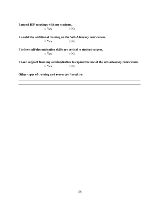 108
I attend IEP meetings with my students.
○ Yes ○ No
I would like additional training on the Self-Advocacy curriculum.
○ Yes ○ No
I believe self-determination skills are critical to student success.
○ Yes ○ No
I have support from my administration to expand the use of the self-advocacy curriculum.
○ Yes ○ No
Other types of training and resources I need are:
______________________________________________________________________________
______________________________________________________________________________
 