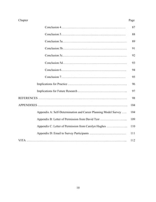 10
Chapter Page
Conclusion 4……………………………………………………… 87
Conclusion 5……………………………………………………… 88
Conclusion 5a……………………………………………………… 89
Conclusion 5b……………………………………………………… 91
Conclusion 5c……………………………………………………… 92
Conclusion 5d……………………………………………………… 93
Conclusion 6………………………………………………………. 94
Conclusion 7……………………………………………………… 95
Implications for Practice …………………………………………………. 96
Implications for Future Research ..……………………………………….. 97
REFERENCES …………………………………………………………………………… 98
APPENDIXES ……………………………………………………………………………. 104
Appendix A: Self-Determination and Career Planning Model Survey ….. 104
Appendix B: Letter of Permission from David Test ……………………... 109
Appendix C: Letter of Permission from Carolyn Hughes ………………... 110
Appendix D: Email to Survey Participants ……………………………… 111
VITA ……………………………………………………………………………………... 112
 