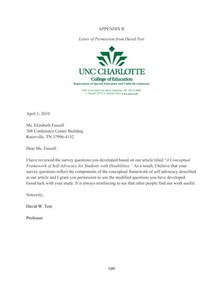 109
APPENDIX B
Letter of Permission from David Test
Department of Special Education and Child Development
9201 University City Blvd, Charlotte, NC 28223-0001
t/ 704.687.8772 f/ 704.687.2916 www.uncc.edu
April 1, 2010
Ms. Elizabeth Fussell
308 Conference Center Building
Knoxville, TN 37996-4132
Dear Ms. Fussell:
I have reviewed the survey questions you developed based on our article titled “A Conceptual
Framework of Self-Advocacy for Students with Disabilities.” As a result, I believe that your
survey questions reflect the components of the conceptual framework of self-advocacy described
in our article and I grant you permission to use the modified questions you have developed.
Good luck with your study. It is always reinforcing to see that other people find our work useful.
Sincerely,
David W. Test
Professor
 