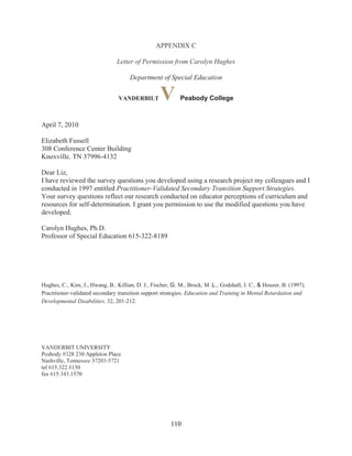 110
APPENDIX C
Letter of Permission from Carolyn Hughes
Department of Special Education
VANDERBILT V Peabody College
April 7, 2010
Elizabeth Fussell
308 Conference Center Building
Knoxville, TN 37996-4132
Dear Liz,
I have reviewed the survey questions you developed using a research project my colleagues and I
conducted in 1997 entitled Practitioner-Validated Secondary Transition Support Strategies.
Your survey questions reflect our research conducted on educator perceptions of curriculum and
resources for self-determination. I grant you permission to use the modified questions you have
developed.
Carolyn Hughes, Ph.D.
Professor of Special Education 615-322-8189
Hughes, C., Kim, J., Hwang, B., Killian, D. J., Fischer, G. M., Brock, M .L., Godshall, J. C., & Houser, B. (1997).
Practitioner-validated secondary transition support strategies. Education and Training in Mental Retardation and
Developmental Disabilities, 32, 201-212.
VANDERBIT UNIVERSITY
Peabody #328 230 Appleton Place
Nashville, Tennessee 37203-5721
tel 615.322.8150
fax 615.343.1570
 