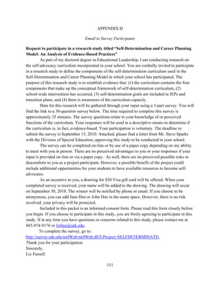 111
APPENDIX D
Email to Survey Participants
Request to participate in a research study titled “Self-Determination and Career Planning
Model: An Analysis of Evidence-Based Practices”
As part of my doctoral degree in Educational Leadership, I am conducting research on
the self-advocacy curriculum incorporated in your school. You are cordially invited to participate
in a research study to define the components of the self-determination curriculum used in the
Self-Determination and Career Planning Model in which your school has participated. The
purpose of this research study is to establish evidence that: (1) the curriculum contains the four
components that make up the conceptual framework of self-determination curriculum, (2)
school-wide intervention has occurred, (3) self-determination goals are included in IEPs and
transition plans, and (4) there is awareness of the curriculum capacity.
Data for this research will be gathered through your input using a 3-part survey. You will
find the link to a 30-question survey below. The time required to complete this survey is
approximately 25 minutes. The survey questions relate to your knowledge of or perceived
functions of the curriculum. Your responses will be used in a descriptive means to determine if
the curriculum is, in fact, evidence-based. Your participation is voluntary. The deadline to
submit the survey is September 15, 2010. Attached, please find a letter from Mr. Steve Sparks
with the Division of Special Education, approving this study to be conducted in your school.
The survey can be completed on-line or by use of a paper copy depending on my ability
to meet with you in person. There are no perceived advantages to you or your responses if your
input is provided on-line or via a paper copy. As well, there are no perceived possible risks or
discomforts to you as a project participant. However, a possible benefit of the project could
include additional opportunities for your students to have available resources to become self-
advocates.
As an incentive to you, a drawing for $50 Visa gift card will be offered. When your
completed survey is received, your name will be added to the drawing. The drawing will occur
on September 30, 2010. The winner will be notified by phone or email. If you choose to be
anonymous, you can add Jane Doe or John Doe in the name space. However, there is no risk
involved, your privacy will be protected.
Included in this packet is an informed consent form. Please read this form closely before
you begin. If you choose to participate in this study, you are freely agreeing to participate in this
study. If at any time you have questions or concerns related to this study, please contact me at
865-974-9176 or lizfuss@utk.edu.
To complete the survey, go to:
http://survey.utk.edu/mrIWeb/mrIWeb.dll?I.Project=SELFDETERMINATI1.
Thank you for your participation.
Sincerely,
Liz Fussell
 