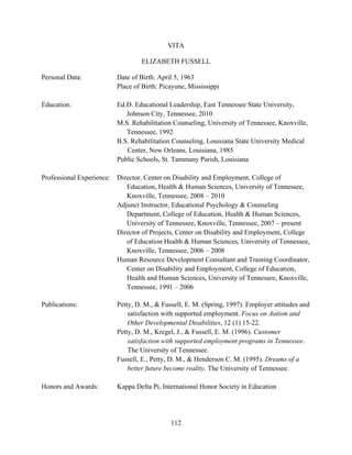112
VITA
ELIZABETH FUSSELL
Personal Data: Date of Birth: April 5, 1963
Place of Birth: Picayune, Mississippi
Education: Ed.D. Educational Leadership, East Tennessee State University,
Johnson City, Tennessee, 2010
M.S. Rehabilitation Counseling, University of Tennessee, Knoxville,
Tennessee, 1992
B.S. Rehabilitation Counseling, Louisiana State University Medical
Center, New Orleans, Louisiana, 1985
Public Schools, St. Tammany Parish, Louisiana
Professional Experience: Director, Center on Disability and Employment, College of
Education, Health & Human Sciences, University of Tennessee,
Knoxville, Tennessee, 2008 – 2010
Adjunct Instructor, Educational Psychology & Counseling
Department, College of Education, Health & Human Sciences,
University of Tennessee, Knoxville, Tennessee, 2007 – present
Director of Projects, Center on Disability and Employment, College
of Education Health & Human Sciences, University of Tennessee,
Knoxville, Tennessee, 2006 – 2008
Human Resource Development Consultant and Training Coordinator,
Center on Disability and Employment, College of Education,
Health and Human Sciences, University of Tennessee, Knoxville,
Tennessee, 1991 – 2006
Publications: Petty, D. M., & Fussell, E. M. (Spring, 1997). Employer attitudes and
satisfaction with supported employment. Focus on Autism and
Other Developmental Disabilities, 12 (1) 15-22.
Petty, D. M., Kregel, J., & Fussell, E. M. (1996). Customer
satisfaction with supported employment programs in Tennessee.
The University of Tennessee.
Fussell, E., Petty, D. M., & Henderson C. M. (1995). Dreams of a
better future become reality. The University of Tennessee.
Honors and Awards: Kappa Delta Pi, International Honor Society in Education
 