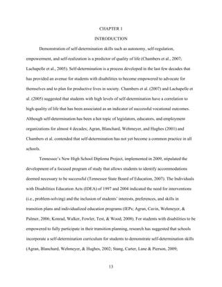 13
CHAPTER 1
INTRODUCTION
Demonstration of self-determination skills such as autonomy, self-regulation,
empowerment, and self-realization is a predictor of quality of life (Chambers et al., 2007;
Lachapelle et al., 2005). Self-determination is a process developed in the last few decades that
has provided an avenue for students with disabilities to become empowered to advocate for
themselves and to plan for productive lives in society. Chambers et al. (2007) and Lachapelle et
al. (2005) suggested that students with high levels of self-determination have a correlation to
high quality of life that has been associated as an indicator of successful vocational outcomes.
Although self-determination has been a hot topic of legislators, educators, and employment
organizations for almost 4 decades; Agran, Blanchard, Wehmeyer, and Hughes (2001) and
Chambers et al. contended that self-determination has not yet become a common practice in all
schools.
Tennessee’s New High School Diploma Project, implemented in 2009, stipulated the
development of a focused program of study that allows students to identify accommodations
deemed necessary to be successful (Tennessee State Board of Education, 2007). The Individuals
with Disabilities Education Acts (IDEA) of 1997 and 2004 indicated the need for interventions
(i.e., problem-solving) and the inclusion of students’ interests, preferences, and skills in
transition plans and individualized education programs (IEPs; Agran, Cavin, Wehmeyer, &
Palmer, 2006; Konrad, Walker, Fowler, Test, & Wood, 2008). For students with disabilities to be
empowered to fully participate in their transition planning, research has suggested that schools
incorporate a self-determination curriculum for students to demonstrate self-determination skills
(Agran, Blanchard, Wehmeyer, & Hughes, 2002; Stang, Carter, Lane & Pierson, 2009;
 