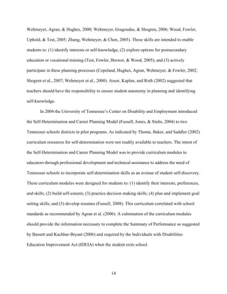 14
Wehmeyer, Agran, & Hughes, 2000; Wehmeyer, Gragoudas, & Shogren, 2006; Wood, Fowler,
Uphold, & Test, 2005; Zhang, Wehmeyer, & Chen, 2005). These skills are intended to enable
students to: (1) identify interests or self-knowledge, (2) explore options for postsecondary
education or vocational training (Test, Fowler, Brewer, & Wood, 2005), and (3) actively
participate in these planning processes (Copeland, Hughes, Agran, Wehmeyer, & Fowler, 2002;
Shogren et al., 2007; Wehmeyer et al., 2000). Assor, Kaplan, and Roth (2002) suggested that
teachers should have the responsibility to ensure student autonomy in planning and identifying
self-knowledge.
In 2004 the University of Tennessee’s Center on Disability and Employment introduced
the Self-Determination and Career Planning Model (Fussell, Jones, & Stults, 2004) to two
Tennessee schools districts in pilot programs. As indicated by Thoma, Baker, and Saddler (2002)
curriculum resources for self-determination were not readily available to teachers. The intent of
the Self-Determination and Career Planning Model was to provide curriculum modules to
educators through professional development and technical assistance to address the need of
Tennessee schools to incorporate self-determination skills as an avenue of student self-discovery.
These curriculum modules were designed for students to: (1) identify their interests, preferences,
and skills; (2) build self-esteem; (3) practice decision making skills; (4) plan and implement goal
setting skills; and (5) develop resumes (Fussell, 2008). This curriculum correlated with school
standards as recommended by Agran et al. (2006). A culmination of the curriculum modules
should provide the information necessary to complete the Summary of Performance as suggested
by Bassett and Kachhar-Bryant (2006) and required by the Individuals with Disabilities
Education Improvement Act (IDEIA) when the student exits school.
 