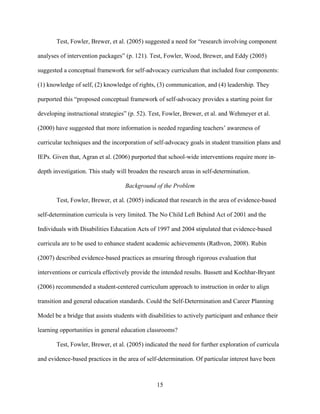 15
Test, Fowler, Brewer, et al. (2005) suggested a need for “research involving component
analyses of intervention packages” (p. 121). Test, Fowler, Wood, Brewer, and Eddy (2005)
suggested a conceptual framework for self-advocacy curriculum that included four components:
(1) knowledge of self, (2) knowledge of rights, (3) communication, and (4) leadership. They
purported this “proposed conceptual framework of self-advocacy provides a starting point for
developing instructional strategies” (p. 52). Test, Fowler, Brewer, et al. and Wehmeyer et al.
(2000) have suggested that more information is needed regarding teachers’ awareness of
curricular techniques and the incorporation of self-advocacy goals in student transition plans and
IEPs. Given that, Agran et al. (2006) purported that school-wide interventions require more in-
depth investigation. This study will broaden the research areas in self-determination.
Background of the Problem
Test, Fowler, Brewer, et al. (2005) indicated that research in the area of evidence-based
self-determination curricula is very limited. The No Child Left Behind Act of 2001 and the
Individuals with Disabilities Education Acts of 1997 and 2004 stipulated that evidence-based
curricula are to be used to enhance student academic achievements (Rathvon, 2008). Rubin
(2007) described evidence-based practices as ensuring through rigorous evaluation that
interventions or curricula effectively provide the intended results. Bassett and Kochhar-Bryant
(2006) recommended a student-centered curriculum approach to instruction in order to align
transition and general education standards. Could the Self-Determination and Career Planning
Model be a bridge that assists students with disabilities to actively participant and enhance their
learning opportunities in general education classrooms?
Test, Fowler, Brewer, et al. (2005) indicated the need for further exploration of curricula
and evidence-based practices in the area of self-determination. Of particular interest have been
 