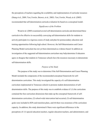 16
the perceptions of teachers regarding the availability and implementation of curricular resources
(Stang et al., 2009; Test, Fowler, Brewer, et al., 2005). Test, Fowler, Wood, et al. (2005)
recommended that self-determination curricula evaluation be based on a conceptual model.
Significance of the Problem
Wood et al. (2005) examined several self-determination curricula and determined these
curricula to be effective in successfully conveying self-determination skills for students to
actively participate in a rigorous course of study and plan for postsecondary education and
training opportunities following high school. However, the Self-Determination and Career
Planning Model curriculum has not yet been determined as evidence-based. In addition an
investigation of the suggested self-determination curriculum may help determine if educators
agree or disagree that students in Tennessee schools have the resources necessary to demonstrate
self-determination skills.
Purpose of the Study
The purpose of the study was to determine if the Self-Determination and Career Planning
Model included the components of the recommended conceptual framework for self-
determination curriculum. This study investigated the capacity of a self-determination
curriculum implemented in Tennessee schools to promote student demonstration of self-
determination skills. The purpose of this study was to establish evidence if: (1) the curriculum
contained the four curriculum dimensions that make up the conceptual framework of self-
determination curriculum, (2) school-wide intervention had occurred, (3) self-determination
goals were included in IEPs and transition plans, and (4) there was awareness of the curriculum
capacity. In addition, this study determined if there were significant differences in the
perceptions of: (1) special education teachers, regular education teachers, and administrators; and
 
