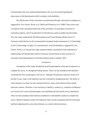 17
(2) participants who were trained and participants who were not trained regarding the
observation of self-determination skills in students with disabilities.
The effectiveness of this curriculum was determined through a three-part investigation as
suggested by Test, Fowler, Wood, et al. (2005) and Wehmeyer et al. (2000). These areas were:
(1) analysis of the conceptual framework of the curriculum, (2) participant awareness of
curriculum capacity, and (3) incorporation of self-advocacy goals in student transition plans.
First, this study compared the Self-Determination and Career Planning Model used in 57
Tennessee school districts to the recommended conceptual model components of: (1) knowledge
of self, (2) knowledge of rights, (3) communication, and (4) leadership as suggested by Test,
Fowler, Wood, et al. Second, this study explored teachers’ perceptions of the importance of
implementing self-determination skills in Tennessee schools based on their awareness of
curriculum and implementation of self-determination goals in students’ IEPs.
Assumptions
Assumptions of this study included the need for participation on the part of educators to
complete the survey in a thought provoking manner. There was the assumption that educators
would take the time to participate in the survey. Although 750 educators had been trained over
the past 5 years, many of the educators may have relocated or changed positions. The ability to
reach educators via email was also assumed. However, many school districts block outside
electronic contacts. Therefore, it was necessary to identify a contact (e.g., transition coordinator)
on a local level to ensure that participants were identified and received the survey information.
There was the assumption that transition coordinators would identify teachers to complete the
survey. Based on frequent contact with educators, there was the assumption that this curriculum
had been implemented in some school districts as a school-wide intervention.
 