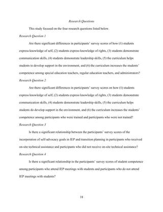 18
Research Questions
This study focused on the four research questions listed below.
Research Question 1
Are there significant differences in participants’ survey scores of how (1) students
express knowledge of self, (2) students express knowledge of rights, (3) students demonstrate
communication skills, (4) students demonstrate leadership skills, (5) the curriculum helps
students to develop support in the environment, and (6) the curriculum increases the students’
competence among special education teachers, regular education teachers, and administrators?
Research Question 2
Are there significant differences in participants’ survey scores on how (1) students
express knowledge of self, (2) students express knowledge of rights, (3) students demonstrate
communication skills, (4) students demonstrate leadership skills, (5) the curriculum helps
students do develop support in the environment, and (6) the curriculum increases the students’
competence among participants who were trained and participants who were not trained?
Research Question 3
Is there a significant relationship between the participants’ survey scores of the
incorporation of self-advocacy goals in IEP and transition planning in participants who received
on-site technical assistance and participants who did not receive on-site technical assistance?
Research Question 4
Is there a significant relationship in the participants’ survey scores of student competence
among participants who attend IEP meetings with students and participants who do not attend
IEP meetings with students?
 
