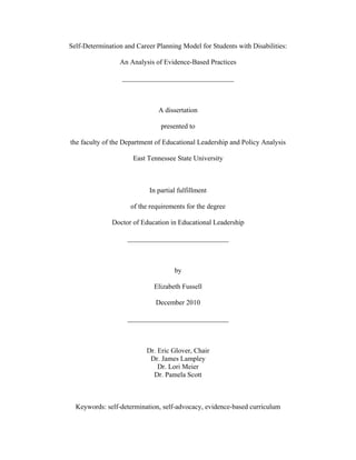 Self-Determination and Career Planning Model for Students with Disabilities:
An Analysis of Evidence-Based Practices
________________________________
A dissertation
presented to
the faculty of the Department of Educational Leadership and Policy Analysis
East Tennessee State University
In partial fulfillment
of the requirements for the degree
Doctor of Education in Educational Leadership
_____________________________
by
Elizabeth Fussell
December 2010
_____________________________
Dr. Eric Glover, Chair
Dr. James Lampley
Dr. Lori Meier
Dr. Pamela Scott
Keywords: self-determination, self-advocacy, evidence-based curriculum
 