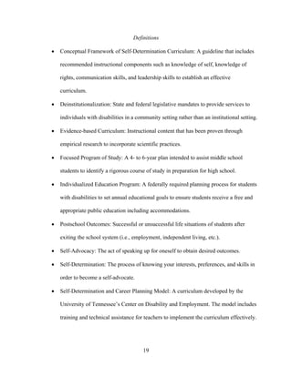 19
Definitions
• Conceptual Framework of Self-Determination Curriculum: A guideline that includes
recommended instructional components such as knowledge of self, knowledge of
rights, communication skills, and leadership skills to establish an effective
curriculum.
• Deinstitutionalization: State and federal legislative mandates to provide services to
individuals with disabilities in a community setting rather than an institutional setting.
• Evidence-based Curriculum: Instructional content that has been proven through
empirical research to incorporate scientific practices.
• Focused Program of Study: A 4- to 6-year plan intended to assist middle school
students to identify a rigorous course of study in preparation for high school.
• Individualized Education Program: A federally required planning process for students
with disabilities to set annual educational goals to ensure students receive a free and
appropriate public education including accommodations.
• Postschool Outcomes: Successful or unsuccessful life situations of students after
exiting the school system (i.e., employment, independent living, etc.).
• Self-Advocacy: The act of speaking up for oneself to obtain desired outcomes.
• Self-Determination: The process of knowing your interests, preferences, and skills in
order to become a self-advocate.
• Self-Determination and Career Planning Model: A curriculum developed by the
University of Tennessee’s Center on Disability and Employment. The model includes
training and technical assistance for teachers to implement the curriculum effectively.
 