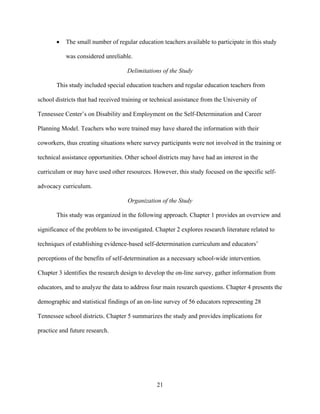 21
• The small number of regular education teachers available to participate in this study
was considered unreliable.
Delimitations of the Study
This study included special education teachers and regular education teachers from
school districts that had received training or technical assistance from the University of
Tennessee Center’s on Disability and Employment on the Self-Determination and Career
Planning Model. Teachers who were trained may have shared the information with their
coworkers, thus creating situations where survey participants were not involved in the training or
technical assistance opportunities. Other school districts may have had an interest in the
curriculum or may have used other resources. However, this study focused on the specific self-
advocacy curriculum.
Organization of the Study
This study was organized in the following approach. Chapter 1 provides an overview and
significance of the problem to be investigated. Chapter 2 explores research literature related to
techniques of establishing evidence-based self-determination curriculum and educators’
perceptions of the benefits of self-determination as a necessary school-wide intervention.
Chapter 3 identifies the research design to develop the on-line survey, gather information from
educators, and to analyze the data to address four main research questions. Chapter 4 presents the
demographic and statistical findings of an on-line survey of 56 educators representing 28
Tennessee school districts. Chapter 5 summarizes the study and provides implications for
practice and future research.
 