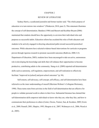 22
CHAPTER 2
REVIEW OF LITERATURE
Sydney Harris, a syndicated journalist and former teacher said, “The whole purpose of
education is to turn mirrors into windows” (Thinkexist, 2010, para 3). This statement illustrates
the concept of self-determination. Bandura (1986) and Bassett and Kochhar-Bryant (2006)
maintained that students should have the opportunity to envision their individual roles and
purposes as successful adults. Education reform has escalated the roles of both educators and
students to be actively engaged in directing educational paths toward successful postschool
outcomes. While educators have selected evidence-based interventions for curricula or programs
proven through rigorous research to promote successful outcomes (Rathvon, 2008; U.S.
Department of Education, 2003); students have been encouraged to take an active, autonomous
role in developing the knowledge and skills that will enhance their opportunities to become
productive, contributing adults in the community. Stang et al. (2009) reported self-determination
skills such as autonomy, self-regulation, empowerment, and self-realization to effectively
facilitate “improved in-[school] and post-school outcomes” (p. 94).
Self-esteem, self-advocacy, self-concept, self-efficacy, and self-determination have been
referred to as the inner understanding of oneself (Merriam-Webster’s Collegiate Dictionary,
1990). These terms stem from activities in the field of self-determination that are effective for
people to validate personal worth to others in their lives. Substantial literature has claimed that
self-determination skills empower individuals to know who they are, what they like, and how to
communicate their preferences to others (Carter, Owens, Trainor, Sun, & Swedeen, 2009; Erwin
et al., 2009; Pennell, 2001; Shapiro, 1993; Shogren et al., 2007; Wehmeyer et al., 2006; Wood et
al., 2005).
 
