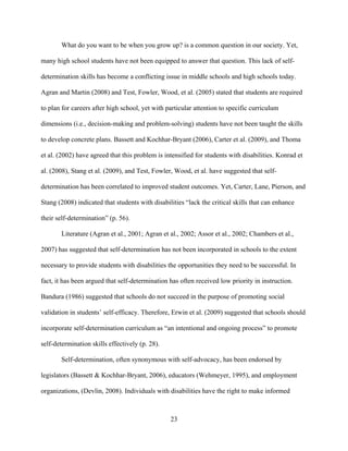 23
What do you want to be when you grow up? is a common question in our society. Yet,
many high school students have not been equipped to answer that question. This lack of self-
determination skills has become a conflicting issue in middle schools and high schools today.
Agran and Martin (2008) and Test, Fowler, Wood, et al. (2005) stated that students are required
to plan for careers after high school, yet with particular attention to specific curriculum
dimensions (i.e., decision-making and problem-solving) students have not been taught the skills
to develop concrete plans. Bassett and Kochhar-Bryant (2006), Carter et al. (2009), and Thoma
et al. (2002) have agreed that this problem is intensified for students with disabilities. Konrad et
al. (2008), Stang et al. (2009), and Test, Fowler, Wood, et al. have suggested that self-
determination has been correlated to improved student outcomes. Yet, Carter, Lane, Pierson, and
Stang (2008) indicated that students with disabilities “lack the critical skills that can enhance
their self-determination” (p. 56).
Literature (Agran et al., 2001; Agran et al., 2002; Assor et al., 2002; Chambers et al.,
2007) has suggested that self-determination has not been incorporated in schools to the extent
necessary to provide students with disabilities the opportunities they need to be successful. In
fact, it has been argued that self-determination has often received low priority in instruction.
Bandura (1986) suggested that schools do not succeed in the purpose of promoting social
validation in students’ self-efficacy. Therefore, Erwin et al. (2009) suggested that schools should
incorporate self-determination curriculum as “an intentional and ongoing process” to promote
self-determination skills effectively (p. 28).
Self-determination, often synonymous with self-advocacy, has been endorsed by
legislators (Bassett & Kochhar-Bryant, 2006), educators (Wehmeyer, 1995), and employment
organizations, (Devlin, 2008). Individuals with disabilities have the right to make informed
 