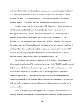 24
choices in relation to their daily lives, education, careers, etc. Literature has purported the need
and benefits of self-determination skills for students with disabilities. Nevertheless, Thoma,
Williams, and Davis (2005) reported that only 14 out of 155 articles on self-determination
published between 1995 and 2002 addressed self-determination curriculum models.
Literature (Agran et al., 2001; Agran et al., 2002; Wehmeyer, 1995) has supported that
self-determination and self-advocacy instruction benefits students with cognitive or
developmental disabilities. Likewise, the skills associated with self-determination such as
autonomy, self-regulation, empowerment, and self-realization (Lachapelle et al., 2005;
Wehmeyer, 1995) benefit all students in planning successful lives. Bandura (1986) suggested
that students attain self-efficacy skills through individualized instruction and self-knowledge. A
blending of these skills contributes to students becoming self-determined (Erwin et al., 2009).
Thoma et al. (2005) suggested that self-determination is “a critical component of effective
transition planning” as students exit school and enter adulthood (p. 104).
The Individuals with Disabilities Education Act (IDEA) of 1997 indicated a need for
school-wide interventions in self-determination (Agran et al., 2006). The 2004 reauthorization of
the Individuals with Disabilities Education Improvement Act (IDEIA) put an emphasis on the
inclusion of self-determination and self-advocacy in transition plans and Individualized
Education Programs (IEPs). Encouraged by this legislation, the Tennessee Department of
Education, Division of Special Education strived to improve the incorporation of self-advocacy
goals and employment goals in transition plans through professional development for special
education teachers.
Thoma et al. (2002) suggested that professional development in self-determination is
necessary because coursework in self-determination is not available in most teacher preservice
 