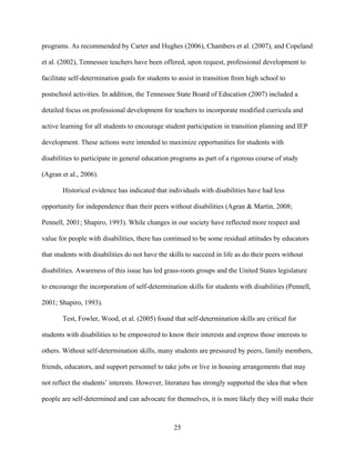 25
programs. As recommended by Carter and Hughes (2006), Chambers et al. (2007), and Copeland
et al. (2002), Tennessee teachers have been offered, upon request, professional development to
facilitate self-determination goals for students to assist in transition from high school to
postschool activities. In addition, the Tennessee State Board of Education (2007) included a
detailed focus on professional development for teachers to incorporate modified curricula and
active learning for all students to encourage student participation in transition planning and IEP
development. These actions were intended to maximize opportunities for students with
disabilities to participate in general education programs as part of a rigorous course of study
(Agran et al., 2006).
Historical evidence has indicated that individuals with disabilities have had less
opportunity for independence than their peers without disabilities (Agran & Martin, 2008;
Pennell, 2001; Shapiro, 1993). While changes in our society have reflected more respect and
value for people with disabilities, there has continued to be some residual attitudes by educators
that students with disabilities do not have the skills to succeed in life as do their peers without
disabilities. Awareness of this issue has led grass-roots groups and the United States legislature
to encourage the incorporation of self-determination skills for students with disabilities (Pennell,
2001; Shapiro, 1993).
Test, Fowler, Wood, et al. (2005) found that self-determination skills are critical for
students with disabilities to be empowered to know their interests and express those interests to
others. Without self-determination skills, many students are pressured by peers, family members,
friends, educators, and support personnel to take jobs or live in housing arrangements that may
not reflect the students’ interests. However, literature has strongly supported the idea that when
people are self-determined and can advocate for themselves, it is more likely they will make their
 