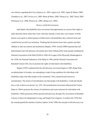 26
own choices regarding their lives (Agran et al., 2001; Agran et al., 2002; Agran & Martin, 2008;
Chambers et al., 2007; Erwin et al., 2009; Miner & Bates, 2008; Thoma et al., 2002; Ward, 2005;
Wehmeyer et al., 2000; Wood et al., 2005; Zhang et al., 2005).
History of Self-Determination
Individuals with disabilities have not always had opportunities to exercise their rights to
make decisions about where they lived, what they learned, or how they were treated. At birth
doctors were quick to inform parents of babies born with disabilities they could not learn and
would be best served in an institution. Thinking that the doctors knew best, parents sent their
children to state run schools and institutions (Shapiro, 1993). Scotch (2009) reported that self-
determination and self-advocacy movements have been influenced by many groups including the
National Association of the Deaf (NAD) in 1880, the League of the Physically Handicapped in
the 1930s, the National Federation of the Blind in 1940, and the National Association for
Retarded Citizens (The Arc) to promote the rights of individuals with disabilities.
Shapiro (1993) explained that the self-advocacy movement began in 1968. Bengt Nirje,
an administrator in Sweden, was attempting to make living conditions for individuals with
disabilities align with other people in the community. This concept became known as
normalization. The notion of normalization was that people with disabilities “could and should
have a role in their own choices” (p. 193). The normalization movement influenced the United
States in 1969 to promote the closure of institutions and create inclusion for individuals with
disabilities. While grassroots efforts pursued self-advocacy through The Association of Retarded
Citizens, Centers for Independent Living, and People First Chapters, it would in the 1970s that
the concept gained the attention of policy makers. In the 1980s the concept of self-advocacy was
 