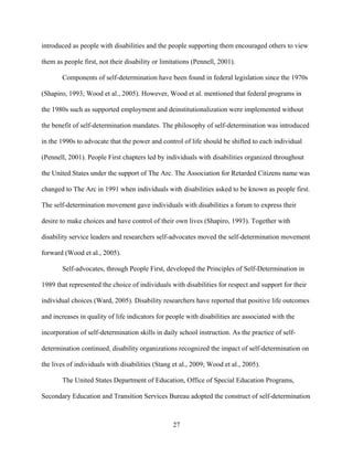 27
introduced as people with disabilities and the people supporting them encouraged others to view
them as people first, not their disability or limitations (Pennell, 2001).
Components of self-determination have been found in federal legislation since the 1970s
(Shapiro, 1993; Wood et al., 2005). However, Wood et al. mentioned that federal programs in
the 1980s such as supported employment and deinstitutionalization were implemented without
the benefit of self-determination mandates. The philosophy of self-determination was introduced
in the 1990s to advocate that the power and control of life should be shifted to each individual
(Pennell, 2001). People First chapters led by individuals with disabilities organized throughout
the United States under the support of The Arc. The Association for Retarded Citizens name was
changed to The Arc in 1991 when individuals with disabilities asked to be known as people first.
The self-determination movement gave individuals with disabilities a forum to express their
desire to make choices and have control of their own lives (Shapiro, 1993). Together with
disability service leaders and researchers self-advocates moved the self-determination movement
forward (Wood et al., 2005).
Self-advocates, through People First, developed the Principles of Self-Determination in
1989 that represented the choice of individuals with disabilities for respect and support for their
individual choices (Ward, 2005). Disability researchers have reported that positive life outcomes
and increases in quality of life indicators for people with disabilities are associated with the
incorporation of self-determination skills in daily school instruction. As the practice of self-
determination continued, disability organizations recognized the impact of self-determination on
the lives of individuals with disabilities (Stang et al., 2009; Wood et al., 2005).
The United States Department of Education, Office of Special Education Programs,
Secondary Education and Transition Services Bureau adopted the construct of self-determination
 