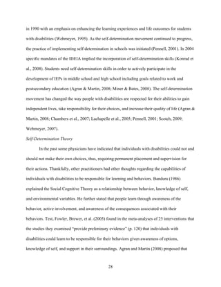 28
in 1990 with an emphasis on enhancing the learning experiences and life outcomes for students
with disabilities (Wehmeyer, 1995). As the self-determination movement continued to progress,
the practice of implementing self-determination in schools was initiated (Pennell, 2001). In 2004
specific mandates of the IDEIA implied the incorporation of self-determination skills (Konrad et
al., 2008). Students need self-determination skills in order to actively participate in the
development of IEPs in middle school and high school including goals related to work and
postsecondary education (Agran & Martin, 2008; Miner & Bates, 2008). The self-determination
movement has changed the way people with disabilities are respected for their abilities to gain
independent lives, take responsibility for their choices, and increase their quality of life (Agran &
Martin, 2008; Chambers et al., 2007; Lachapelle et al., 2005; Pennell, 2001; Scotch, 2009;
Wehmeyer, 2007).
Self-Determination Theory
In the past some physicians have indicated that individuals with disabilities could not and
should not make their own choices, thus, requiring permanent placement and supervision for
their actions. Thankfully, other practitioners had other thoughts regarding the capabilities of
individuals with disabilities to be responsible for learning and behaviors. Bandura (1986)
explained the Social Cognitive Theory as a relationship between behavior, knowledge of self,
and environmental variables. He further stated that people learn through awareness of the
behavior, active involvement, and awareness of the consequences associated with their
behaviors. Test, Fowler, Brewer, et al. (2005) found in the meta-analyses of 25 interventions that
the studies they examined “provide preliminary evidence” (p. 120) that individuals with
disabilities could learn to be responsible for their behaviors given awareness of options,
knowledge of self, and support in their surroundings. Agran and Martin (2008) proposed that
 