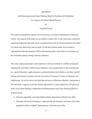 2
ABSTRACT
Self-Determination and Career Planning Model for Students with Disabilities:
An Analysis of Evidence-Based Practices
by
Elizabeth Fussell
This study investigated the capacity of a self-advocacy curriculum implemented in Tennessee
schools. The purpose of the study was to establish evidence that: (1) the curriculum contained 4
suggested components that make up the conceptual framework of self-determination curriculum,
(2) school-wide intervention had occurred, (3) self-determination goals were included in
individualized education programs (IEPs) and transition plans, and (4) there was awareness of
the curriculum capacity among Tennessee educators.
This study employed descriptive and comparative statistical methods to establish assumptions
regarding the curriculum’s effectiveness. Educators were grouped based on their teaching role
(i.e., special education, regular education, and administration) and whether or not they received
training and technical assistance from the University of Tennessee’s Center on Disability and
Employment. An on-line survey provided data necessary to determine educators’ perceptions of
the curriculum’s capacity to provide students opportunities to learn and practice self-advocacy
skills. Seven major findings evaluated the Self-Determination and Career Planning Model as
evidence-based.
• Educators agreed the curriculum helped students demonstrate self-advocacy skills.
• Educators who received training to implement the self-advocacy curriculum were better
prepared to observe students’ demonstration of self-advocacy skills.
 