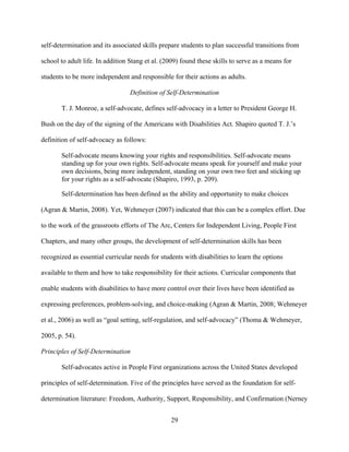 29
self-determination and its associated skills prepare students to plan successful transitions from
school to adult life. In addition Stang et al. (2009) found these skills to serve as a means for
students to be more independent and responsible for their actions as adults.
Definition of Self-Determination
T. J. Monroe, a self-advocate, defines self-advocacy in a letter to President George H.
Bush on the day of the signing of the Americans with Disabilities Act. Shapiro quoted T. J.’s
definition of self-advocacy as follows:
Self-advocate means knowing your rights and responsibilities. Self-advocate means
standing up for your own rights. Self-advocate means speak for yourself and make your
own decisions, being more independent, standing on your own two feet and sticking up
for your rights as a self-advocate (Shapiro, 1993, p. 209).
Self-determination has been defined as the ability and opportunity to make choices
(Agran & Martin, 2008). Yet, Wehmeyer (2007) indicated that this can be a complex effort. Due
to the work of the grassroots efforts of The Arc, Centers for Independent Living, People First
Chapters, and many other groups, the development of self-determination skills has been
recognized as essential curricular needs for students with disabilities to learn the options
available to them and how to take responsibility for their actions. Curricular components that
enable students with disabilities to have more control over their lives have been identified as
expressing preferences, problem-solving, and choice-making (Agran & Martin, 2008; Wehmeyer
et al., 2006) as well as “goal setting, self-regulation, and self-advocacy” (Thoma & Wehmeyer,
2005, p. 54).
Principles of Self-Determination
Self-advocates active in People First organizations across the United States developed
principles of self-determination. Five of the principles have served as the foundation for self-
determination literature: Freedom, Authority, Support, Responsibility, and Confirmation (Nerney
 