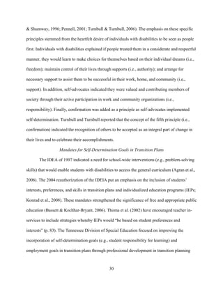30
& Shumway, 1996; Pennell, 2001; Turnbull & Turnbull, 2006). The emphasis on these specific
principles stemmed from the heartfelt desire of individuals with disabilities to be seen as people
first. Individuals with disabilities explained if people treated them in a considerate and respectful
manner, they would learn to make choices for themselves based on their individual dreams (i.e.,
freedom); maintain control of their lives through supports (i.e., authority); and arrange for
necessary support to assist them to be successful in their work, home, and community (i.e.,
support). In addition, self-advocates indicated they were valued and contributing members of
society through their active participation in work and community organizations (i.e.,
responsibility). Finally, confirmation was added as a principle as self-advocates implemented
self-determination. Turnbull and Turnbull reported that the concept of the fifth principle (i.e.,
confirmation) indicated the recognition of others to be accepted as an integral part of change in
their lives and to celebrate their accomplishments.
Mandates for Self-Determination Goals in Transition Plans
The IDEA of 1997 indicated a need for school-wide interventions (e.g., problem-solving
skills) that would enable students with disabilities to access the general curriculum (Agran et al.,
2006). The 2004 reauthorization of the IDEIA put an emphasis on the inclusion of students’
interests, preferences, and skills in transition plans and individualized education programs (IEPs;
Konrad et al., 2008). These mandates strengthened the significance of free and appropriate public
education (Bassett & Kochhar-Bryant, 2006). Thoma et al. (2002) have encouraged teacher in-
services to include strategies whereby IEPs would “be based on student preferences and
interests” (p. 83). The Tennessee Division of Special Education focused on improving the
incorporation of self-determination goals (e.g., student responsibility for learning) and
employment goals in transition plans through professional development in transition planning
 