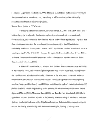 31
(Tennessee Department of Education, 2000). Thoma et al. stated that professional development
for educators in these areas is necessary as training in self-determination is not typically
available in most teacher preservice programs.
Student Participation in IEP Process
The principles of transition services, as stated in the IDEA 1997 and IDEIA 2004, have
indicated specific benchmarks for planning and implementing academic courses of study,
vocational skills, and community participation. Bassett and Kochhar-Bryant (2006) reported that
these principles require that the groundwork for transition services should begin in the
elementary and middle school years. The IDEA 1997 required that students be invited to the IEP
meetings at age 14. The IDEIA 2004 changed this age to 16 (Bassett & Kochhar-Bryant, 2006).
However, Tennessee chose to invite students to the IEP meeting at age 14 (Tennessee State
Department of Education, 2008).
The student invitation to the IEP meeting was intended for the student to fully participate
in the academic, social, and vocational planning for the high school experience, leading toward
the transition from school to postsecondary education or the workforce. Legislation and self-
determination best practices indicated that students should participate to the fullest capability
possible. Bassett and Kochhar-Bryant (2006) purported that the student’s participation in the IEP
process increased student responsibility in the planning for postsecondary education or careers.
Agran and Martin (2008), Miner and Bates (2008), and Test, Fowler, Wood, et al. (2005) have
agreed that students should be included in the planning process as early as possible to empower
students to enhance leadership skills. They have also agreed that student involvement promotes
student and family responsibility and commitment to the plan, leading to more positive
 