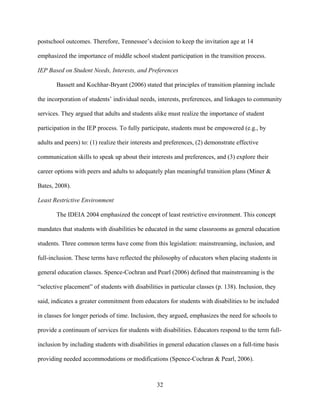 32
postschool outcomes. Therefore, Tennessee’s decision to keep the invitation age at 14
emphasized the importance of middle school student participation in the transition process.
IEP Based on Student Needs, Interests, and Preferences
Bassett and Kochhar-Bryant (2006) stated that principles of transition planning include
the incorporation of students’ individual needs, interests, preferences, and linkages to community
services. They argued that adults and students alike must realize the importance of student
participation in the IEP process. To fully participate, students must be empowered (e.g., by
adults and peers) to: (1) realize their interests and preferences, (2) demonstrate effective
communication skills to speak up about their interests and preferences, and (3) explore their
career options with peers and adults to adequately plan meaningful transition plans (Miner &
Bates, 2008).
Least Restrictive Environment
The IDEIA 2004 emphasized the concept of least restrictive environment. This concept
mandates that students with disabilities be educated in the same classrooms as general education
students. Three common terms have come from this legislation: mainstreaming, inclusion, and
full-inclusion. These terms have reflected the philosophy of educators when placing students in
general education classes. Spence-Cochran and Pearl (2006) defined that mainstreaming is the
“selective placement” of students with disabilities in particular classes (p. 138). Inclusion, they
said, indicates a greater commitment from educators for students with disabilities to be included
in classes for longer periods of time. Inclusion, they argued, emphasizes the need for schools to
provide a continuum of services for students with disabilities. Educators respond to the term full-
inclusion by including students with disabilities in general education classes on a full-time basis
providing needed accommodations or modifications (Spence-Cochran & Pearl, 2006).
 