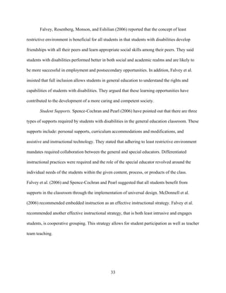 33
Falvey, Rosenberg, Monson, and Eshilian (2006) reported that the concept of least
restrictive environment is beneficial for all students in that students with disabilities develop
friendships with all their peers and learn appropriate social skills among their peers. They said
students with disabilities performed better in both social and academic realms and are likely to
be more successful in employment and postsecondary opportunities. In addition, Falvey et al.
insisted that full inclusion allows students in general education to understand the rights and
capabilities of students with disabilities. They argued that these learning opportunities have
contributed to the development of a more caring and competent society.
Student Supports. Spence-Cochran and Pearl (2006) have pointed out that there are three
types of supports required by students with disabilities in the general education classroom. These
supports include: personal supports, curriculum accommodations and modifications, and
assistive and instructional technology. They stated that adhering to least restrictive environment
mandates required collaboration between the general and special educators. Differentiated
instructional practices were required and the role of the special educator revolved around the
individual needs of the students within the given content, process, or products of the class.
Falvey et al. (2006) and Spence-Cochran and Pearl suggested that all students benefit from
supports in the classroom through the implementation of universal design. McDonnell et al.
(2006) recommended embedded instruction as an effective instructional strategy. Falvey et al.
recommended another effective instructional strategy, that is both least intrusive and engages
students, is cooperative grouping. This strategy allows for student participation as well as teacher
team teaching.
 