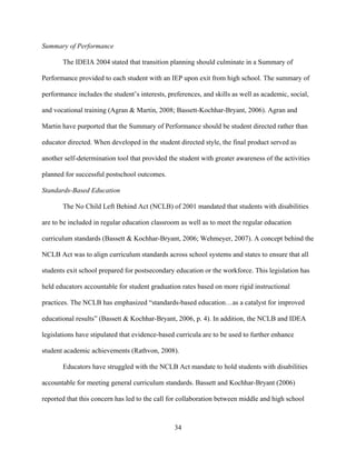 34
Summary of Performance
The IDEIA 2004 stated that transition planning should culminate in a Summary of
Performance provided to each student with an IEP upon exit from high school. The summary of
performance includes the student’s interests, preferences, and skills as well as academic, social,
and vocational training (Agran & Martin, 2008; Bassett-Kochhar-Bryant, 2006). Agran and
Martin have purported that the Summary of Performance should be student directed rather than
educator directed. When developed in the student directed style, the final product served as
another self-determination tool that provided the student with greater awareness of the activities
planned for successful postschool outcomes.
Standards-Based Education
The No Child Left Behind Act (NCLB) of 2001 mandated that students with disabilities
are to be included in regular education classroom as well as to meet the regular education
curriculum standards (Bassett & Kochhar-Bryant, 2006; Wehmeyer, 2007). A concept behind the
NCLB Act was to align curriculum standards across school systems and states to ensure that all
students exit school prepared for postsecondary education or the workforce. This legislation has
held educators accountable for student graduation rates based on more rigid instructional
practices. The NCLB has emphasized “standards-based education…as a catalyst for improved
educational results” (Bassett & Kochhar-Bryant, 2006, p. 4). In addition, the NCLB and IDEA
legislations have stipulated that evidence-based curricula are to be used to further enhance
student academic achievements (Rathvon, 2008).
Educators have struggled with the NCLB Act mandate to hold students with disabilities
accountable for meeting general curriculum standards. Bassett and Kochhar-Bryant (2006)
reported that this concern has led to the call for collaboration between middle and high school
 
