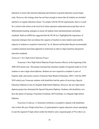 35
educators to ensure that transition planning and inclusion in general education courses begin
early. However, this strategy alone has not been enough to ensure that all students are included
and thrive in regular education classes. To comply with the NCLB requirements, there is a need
for a school-wide reform at the local level where educators understand and accept their role in
differentiated teaching strategies to ensure all students learn and demonstrate curriculum
standards. Rathvon (2008) has suggested that the NCLB Act “highlighted the importance of
classroom strategies that can enhance the capacity of teachers to meet student needs and the
capacity of students to respond to instruction” (p. 4). Bassett and Kochhar-Bryant recommended
a student-centered curriculum approach to instruction in order to align transition and general
education standards.
Tennessee’s New High School Diploma Project
Tennessee’s New High School Diploma Project became effective at the beginning of the
2009-2010 school year. This project increased the minimum number of required credits to 22 for
students to earn a high school diploma. Students are now required to complete 4 years of
English, math, and science courses (Tennessee State Board of Education, 2007). Until the 2009-
2010 school year Tennessee students with disabilities had the option of receiving a Special
Education Diploma in lieu of a Regular High School Diploma. However, the new high school
diploma project has eliminated the Special Education Diploma. Students with disabilities now
have the option of earning a Transition Certificate, IEP Certificate, or a Regular High School
Diploma.
Transition Certificate. A Transition Certificate is awarded to students with disabilities
who in their 4th year of high school have: (1) participated in regular education classes attempting
to earn the required 22 high school credits but failed to earn a required grade of 70 or above on
 