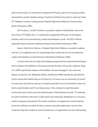 36
end-of-course exams, (2) satisfactorily completed the IEP goals, and (3) received good conduct
and attendance records. Students earning a Transition Certificate may return to school up to their
22nd
birthday to continue working toward a Regular High School Diploma (Tennessee State
Board of Education, 2008).
IEP Certificate. An IEP Certificate is awarded to students with disabilities who in the
year of their 22nd
birthday have: (1) satisfactorily completed the IEP goals, (2) developed a
portfolio, and (3) received satisfactory conduct and attendance records. The IEP Certificate
replaced the Special Education Diploma (Tennessee State Board of Education, 2008).
Regular High School Diploma. A Regular High School Diploma is awarded to students
who have: (1) completed at least 22 required high school credits and (2) received satisfactory
conduct and attendance records (Tennessee State Board of Education, 2008).
A concern about the new high school diploma program has been reported that the dropout
rate for students with disabilities will increase given the fact they will not earn a diploma. Stang
et al. (2009) reported that students with disabilities “become disengaged” with school and
dropout of school (p. 95). Bridgeland, DiIulio, and Morison (2006) reported that nationally the
top five reasons that students drop out of school are: (1) classes were not interesting, (2) missed
too many days and could not catch up, (3) people around them were not interested in school, (4)
had too much freedom, and (5) was failing classes. They continued to report that parent
involvement came too late to prevent student dropout. Of the dropouts surveyed, 71% indicated
the school should have done more to make school more interesting. Bridgeland et al. surveyed a
number of dropouts and reported 74% of them would have not dropped out of school had they
known how difficult it would be for them to achieve successful employment. Activities that
would have kept these students in school included were: (1) opportunities for real-world learning
 