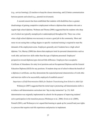 37
(e.g., service learning), (2) teachers to keep the classes interesting, and (3) better communication
between parents and school (e.g., parental involvement).
A second concern has been established that students with disabilities have a greater
disadvantage of gaining competitive employment without a diploma than students who earn a
regular high school diploma. Wehman and Thoma (2006) suggested that the students who drop
out of school are typically unemployed or underemployed throughout life. There was a time
when a high school diploma was necessary to secure a good job in the community. More and
more we are seeing that a college degree or specific vocational training is required to meet the
demands of the employment arena. Employers generally ask if students have a high school
diploma. Yet, Murray (2008) has shown that employers look for personal characteristics such as
work ethic and interview skills rather than the type of diploma presented. Employers’
perspectives toward diploma types showed little difference. Employers have accepted a
Certificate of Attendance for entry level positions and an Occupational Diploma and the General
Education Diploma (GED) for any positions. If students drop out of school without the benefit of
a diploma or certificate, can they demonstrate the expected personal characteristics of work ethic
and interview skills to be successfully employed of establish careers?
Importance of Self-Determination Skills for Students Transitioning from School to Adult Life
Wehmeyer (2007) suggested that the initial step to promoting self-determination skills is
to infuse a self-determination curriculum into “day-to-day instruction” (p. 21). Self-
determination was originally implemented in schools for the purpose of improving students’
active participation in the transition process (Wehmeyer et al., 2006). Erwin et al. (2009),
Pennell (2001), and Wehmeyer et al. argued that learning to speak up for yourself and your rights
is a process that requires real-life experiences and practice to implement.
 