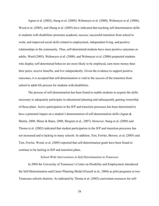 38
Agran et al. (2002), Stang et al. (2009), Wehmeyer et al. (2000), Wehmeyer et al. (2006),
Wood et al. (2005), and Zhang et al. (2005) have indicated that teaching self-determination skills
to students with disabilities promotes academic success; successful transition from school to
work; and improved social skills related to employment, independent living, and positive
relationships in the community. Thus, self-determined students have more positive outcomes as
adults. Ward (2005), Wehmeyer et al. (2000), and Wehmeyer et al. (2006) purported students
who display self-determined behavior are more likely to be employed, earn more money than
their peers, receive benefits, and live independently. Given the evidence to support positive
outcomes, it is accepted that self-determination is vital to the success of the transition from
school to adult life process for students with disabilities.
The process of self-determination has been found to enable students to acquire the skills
necessary to adequately participate in educational planning and subsequently gaining ownership
of those plans. Active participation in the IEP and transition processes has been determined to
have a potential impact on a student’s demonstration of self-determination skills (Agran &
Martin, 2008; Miner & Bates, 2008; Shogren et al., 2007). However, Stang et al. (2009) and
Thoma et al. (2002) indicated that student participation in the IEP and transition processes has
not increased and is lacking in many schools. In addition, Test, Fowler, Brewer, et al. (2005) and
Test, Fowler, Wood, et al. (2005) reported that self-determination goals have been found to
continue to be lacking in IEP and transition plans.
School-Wide Interventions in Self-Determination in Tennessee
In 2004 the University of Tennessee’s Center on Disability and Employment introduced
the Self-Determination and Career Planning Model (Fussell et al., 2004) as pilot programs to two
Tennessee schools districts. As indicated by Thoma et al. (2002) curriculum resources for self-
 