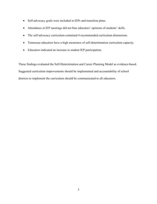 3
• Self-advocacy goals were included in IEPs and transition plans.
• Attendance at IEP meetings did not bias educators’ opinions of students’ skills.
• The self-advocacy curriculum contained 4 recommended curriculum dimensions.
• Tennessee educators have a high awareness of self-determination curriculum capacity.
• Educators indicated an increase in student IEP participation.
These findings evaluated the Self-Determination and Career Planning Model as evidence-based.
Suggested curriculum improvements should be implemented and accountability of school
districts to implement the curriculum should be communicated to all educators.
 