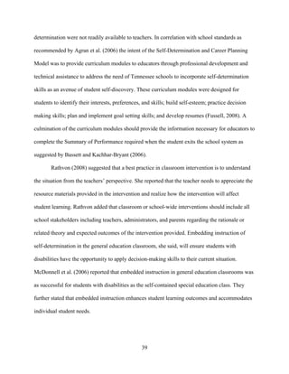 39
determination were not readily available to teachers. In correlation with school standards as
recommended by Agran et al. (2006) the intent of the Self-Determination and Career Planning
Model was to provide curriculum modules to educators through professional development and
technical assistance to address the need of Tennessee schools to incorporate self-determination
skills as an avenue of student self-discovery. These curriculum modules were designed for
students to identify their interests, preferences, and skills; build self-esteem; practice decision
making skills; plan and implement goal setting skills; and develop resumes (Fussell, 2008). A
culmination of the curriculum modules should provide the information necessary for educators to
complete the Summary of Performance required when the student exits the school system as
suggested by Bassett and Kachhar-Bryant (2006).
Rathvon (2008) suggested that a best practice in classroom intervention is to understand
the situation from the teachers’ perspective. She reported that the teacher needs to appreciate the
resource materials provided in the intervention and realize how the intervention will affect
student learning. Rathvon added that classroom or school-wide interventions should include all
school stakeholders including teachers, administrators, and parents regarding the rationale or
related theory and expected outcomes of the intervention provided. Embedding instruction of
self-determination in the general education classroom, she said, will ensure students with
disabilities have the opportunity to apply decision-making skills to their current situation.
McDonnell et al. (2006) reported that embedded instruction in general education classrooms was
as successful for students with disabilities as the self-contained special education class. They
further stated that embedded instruction enhances student learning outcomes and accommodates
individual student needs.
 