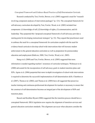 40
Conceptual Framework and Evidence-Based Practices of Self-Determination Curricula
Research conducted by Test, Fowler, Brewer, et al. (2005) suggested a need for “research
involving component analyses of intervention packages” (p. 121). The conceptual framework for
self-advocacy curriculum developed by Test, Fowler, Wood, et al. (2005) included four
components: (1) knowledge of self, (2) knowledge of rights, (3) communication, and (4)
leadership. They purported this “proposed conceptual framework of self-advocacy provides a
starting point for developing instructional strategies” (p. 52). They argued that practitioners need
to embrace the need for a conceptual framework for curriculum coupled with the need for
evidence-based curricula to develop school-wide interventions that will increase student
achievement in the general education curriculum as well as preparation for postsecondary
education and employment (Rathvon, 2008; Test, Fowler, Wood, et al., 2005).
Stang et al. (2009) and Test, Fowler, Brewer, et al. (2005) suggested that more
information is needed regarding teachers’ awareness of curricular techniques. Wehmeyer et al.
(2000) advocated for the incorporation of self-advocacy goals in student transition plans and
IEPs. Agran et al. (2006) purported that more in-depth investigation of school-wide interventions
is required to determine the successful implementation of self-determination skills. Chambers et
al. (2007), Thoma et al. (2002), and Thoma et al. (2005) have all suggested that preservice
teacher training and continuous professional development for teachers is necessary to ensure that
the construct of self-determination becomes an integral part of the development of IEPs and
transition plans.
Bassett and Kochhar-Bryant (2006) suggested that the transition process should have a
conceptual framework. IDEA legislation now requires the alignment of transition services and
general education curriculum standards. This alignment can occur when educators consider the
 