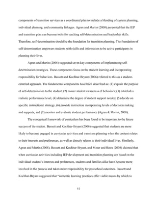 41
components of transition services as a coordinated plan to include a blending of system planning,
individual planning, and community linkages. Agran and Martin (2008) purported that the IEP
and transition plan can become tools for teaching self-determination and leadership skills.
Therefore, self-determination should be the foundation for transition planning. The foundation of
self-determination empowers students with skills and information to be active participants in
planning their lives.
Agran and Martin (2008) suggested seven key components of implementing self-
determination strategies. These components focus on the student learning and incorporating
responsibility for behaviors. Bassett and Kochhar-Bryant (2006) referred to this as a student-
centered approach. The fundamental components have been described as: (1) explain the purpose
of self-determination to the student, (2) ensure student awareness of behaviors, (3) establish a
realistic performance level, (4) determine the degree of student support needed, (5) decide on
specific instructional strategy, (6) provide instruction incorporating levels of decision making
and supports, and (7) monitor and evaluate student performance (Agran & Martin, 2008).
The conceptual framework of curriculum has been found to be important to the future
success of the student. Bassett and Kochhar-Bryant (2006) suggested that students are more
likely to become engaged in curricular activities and transition planning when the content relates
to their interests and preferences, as well as directly relates to their individual lives. Similarly,
Agran and Martin (2008), Bassett and Kochhar-Bryant, and Miner and Bates (2008) claimed that
when curricular activities including IEP development and transition planning are based on the
individual student’s interests and preferences, students and families alike have become more
involved in the process and taken more responsibility for postschool outcomes. Bassett and
Kochhar-Bryant suggested that “authentic learning practices offer viable means by which to
 