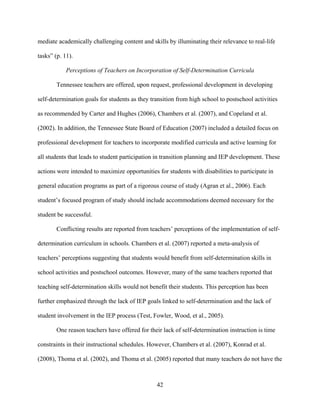 42
mediate academically challenging content and skills by illuminating their relevance to real-life
tasks” (p. 11).
Perceptions of Teachers on Incorporation of Self-Determination Curricula
Tennessee teachers are offered, upon request, professional development in developing
self-determination goals for students as they transition from high school to postschool activities
as recommended by Carter and Hughes (2006), Chambers et al. (2007), and Copeland et al.
(2002). In addition, the Tennessee State Board of Education (2007) included a detailed focus on
professional development for teachers to incorporate modified curricula and active learning for
all students that leads to student participation in transition planning and IEP development. These
actions were intended to maximize opportunities for students with disabilities to participate in
general education programs as part of a rigorous course of study (Agran et al., 2006). Each
student’s focused program of study should include accommodations deemed necessary for the
student be successful.
Conflicting results are reported from teachers’ perceptions of the implementation of self-
determination curriculum in schools. Chambers et al. (2007) reported a meta-analysis of
teachers’ perceptions suggesting that students would benefit from self-determination skills in
school activities and postschool outcomes. However, many of the same teachers reported that
teaching self-determination skills would not benefit their students. This perception has been
further emphasized through the lack of IEP goals linked to self-determination and the lack of
student involvement in the IEP process (Test, Fowler, Wood, et al., 2005).
One reason teachers have offered for their lack of self-determination instruction is time
constraints in their instructional schedules. However, Chambers et al. (2007), Konrad et al.
(2008), Thoma et al. (2002), and Thoma et al. (2005) reported that many teachers do not have the
 