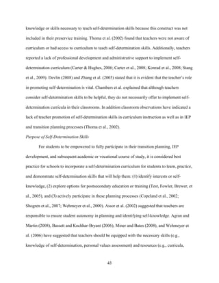 43
knowledge or skills necessary to teach self-determination skills because this construct was not
included in their preservice training. Thoma et al. (2002) found that teachers were not aware of
curriculum or had access to curriculum to teach self-determination skills. Additionally, teachers
reported a lack of professional development and administrative support to implement self-
determination curriculum (Carter & Hughes, 2006; Carter et al., 2008; Konrad et al., 2008; Stang
et al., 2009). Devlin (2008) and Zhang et al. (2005) stated that it is evident that the teacher’s role
in promoting self-determination is vital. Chambers et al. explained that although teachers
consider self-determination skills to be helpful, they do not necessarily offer to implement self-
determination curricula in their classrooms. In addition classroom observations have indicated a
lack of teacher promotion of self-determination skills in curriculum instruction as well as in IEP
and transition planning processes (Thoma et al., 2002).
Purpose of Self-Determination Skills
For students to be empowered to fully participate in their transition planning, IEP
development, and subsequent academic or vocational course of study, it is considered best
practice for schools to incorporate a self-determination curriculum for students to learn, practice,
and demonstrate self-determination skills that will help them: (1) identify interests or self-
knowledge, (2) explore options for postsecondary education or training (Test, Fowler, Brewer, et
al., 2005), and (3) actively participate in these planning processes (Copeland et al., 2002;
Shogren et al., 2007; Wehmeyer et al., 2000). Assor et al. (2002) suggested that teachers are
responsible to ensure student autonomy in planning and identifying self-knowledge. Agran and
Martin (2008), Bassett and Kochhar-Bryant (2006), Miner and Bates (2008), and Wehmeyer et
al. (2006) have suggested that teachers should be equipped with the necessary skills (e.g.,
knowledge of self-determination, personal values assessment) and resources (e.g., curricula,
 