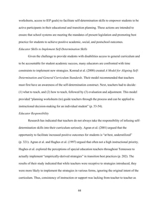 44
worksheets, access to IEP goals) to facilitate self-determination skills to empower students to be
active participants in their educational and transition planning. These actions are intended to
ensure that school systems are meeting the mandates of present legislation and promoting best
practice for students to achieve positive academic, social, and postschool outcomes.
Educator Skills to Implement Self-Determination Skills
Given the challenge to provide students with disabilities access to general curriculum and
to be accountable for student academic success, many educators are confronted with time
constraints to implement new strategies. Konrad et al. (2008) created A Model for Aligning Self-
Determination and General Curriculum Standards. Their model recommended that teachers
must first have an awareness of the self-determination construct. Next, teachers had to decide:
(1) what to teach, and (2) how to teach, followed by (3) evaluation and adjustment. This model
provided “planning worksheets (to) guide teachers through the process and can be applied to
instructional decision-making for an individual student” (p. 53-54).
Educator Responsibility
Research has indicated that teachers do not always take the responsibility of infusing self-
determination skills into their curriculum seriously. Agran et al. (2001) argued that the
opportunity to facilitate increased positive outcomes for students is “at best, underutilized”
(p. 321). Agran et al. and Hughes et al. (1997) argued that often not a high instructional priority.
Hughes et al. explored the perceptions of special education teachers throughout Tennessee to
actually implement “empirically-derived strategies” in transition best practices (p. 202). The
results of their study indicated that while teachers were receptive to strategies introduced, they
were more likely to implement the strategies in various forms, ignoring the original intent of the
curriculum. Thus, consistency of instruction or support was lacking from teacher to teacher as
 