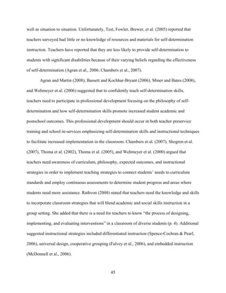 45
well as situation to situation. Unfortunately, Test, Fowler, Brewer, et al. (2005) reported that
teachers surveyed had little or no knowledge of resources and materials for self-determination
instruction. Teachers have reported that they are less likely to provide self-determination to
students with significant disabilities because of their varying beliefs regarding the effectiveness
of self-determination (Agran et al., 2006; Chambers et al., 2007).
Agran and Martin (2008), Bassett and Kochhar-Bryant (2006), Miner and Bates (2008),
and Wehmeyer et al. (2006) suggested that to confidently teach self-determination skills,
teachers need to participate in professional development focusing on the philosophy of self-
determination and how self-determination skills promote increased student academic and
postschool outcomes. This professional development should occur in both teacher preservice
training and school in-services emphasizing self-determination skills and instructional techniques
to facilitate increased implementation in the classroom. Chambers et al. (2007), Shogren et al.
(2007), Thoma et al. (2002), Thoma et al. (2005), and Wehmeyer et al. (2000) argued that
teachers need awareness of curriculum, philosophy, expected outcomes, and instructional
strategies in order to implement teaching strategies to connect students’ needs to curriculum
standards and employ continuous assessments to determine student progress and areas where
students need more assistance. Rathvon (2008) stated that teachers need the knowledge and skills
to incorporate classroom strategies that will blend academic and social skills instruction in a
group setting. She added that there is a need for teachers to know “the process of designing,
implementing, and evaluating interventions” in a classroom of diverse students (p. 4). Additional
suggested instructional strategies included differentiated instruction (Spence-Cochran & Pearl,
2006), universal design, cooperative grouping (Falvey et al., 2006), and embedded instruction
(McDonnell et al., 2006).
 