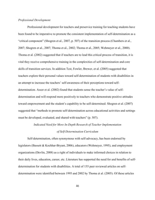46
Professional Development
Professional development for teachers and preservice training for teaching students have
been found to be imperative to promote the consistent implementation of self-determination as a
“critical component” (Shogren et al., 2007, p. 507) of the transition process (Chambers et al.,
2007; Shogren et al., 2007; Thoma et al., 2002; Thoma et al., 2005; Wehmeyer et al., 2000).
Thoma et al. (2002) suggested that if teachers are to lead this critical process of transition, it is
vital they receive comprehensive training in the complexities of self-determination and core
skills of transition services. In addition Test, Fowler, Brewer, et al. (2005) suggested that
teachers explore their personal values toward self-determination of students with disabilities in
an attempt to increase the teachers’ self-awareness of their perceptions toward self-
determination. Assor et al. (2002) found that students sense the teacher’s value of self-
determination and will respond more positively to teachers who demonstrate positive attitudes
toward empowerment and the student’s capability to be self-determined. Shogren et al. (2007)
suggested that “methods to promote self-determination across educational activities and settings
must be developed, evaluated, and shared with teachers” (p. 507).
Indicated Need for More In-Depth Research of Teacher Implementation
of Self-Determination Curriculum
Self-determination, often synonymous with self-advocacy, has been endorsed by
legislators (Bassett & Kochhar-Bryant, 2006), educators (Wehmeyer, 1995), and employment
organizations (Devlin, 2008) as a right of individuals to make informed choices in relation to
their daily lives, education, career, etc. Literature has supported the need for and benefits of self-
determination for students with disabilities. A total of 155 peer reviewed articles on self-
determination were identified between 1995 and 2002 by Thoma et al. (2005). Of these articles
 