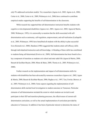 47
only 9% addressed curriculum models. Yet, researchers (Agran et al., 2002; Agran et al., 2006;
Carter et al., 2008; Carter et al., 2009; Wehmeyer et al., 2006) have continued to contribute
empirical studies supporting the benefits of self-determination in the classroom.
While research has supported that self-determination instruction benefits students with
cognitive or developmental disabilities (Agran et al., 2001; Agran et al., 2002; Agran & Martin,
2008; Wehmeyer, 1995), it is noteworthy to mention that the skills associated with self-
determination such as autonomy, self-regulation, empowerment, and self-realization (Lachapelle
et al., 2005; Wehmeyer, 1995) have benefitted all students with the ability to plan successful
lives (Konrad et al., 2008). Bandura (1986) suggested that students attain self-efficacy skills
through individualized instruction and self-knowledge. A blending of these skills has contributed
to students being self-determined (Erwin et al., 2009). Self-determination has been found to be a
key component of transition as students exit school and enter adult life (Agran & Martin, 2008;
Bassett & Kochhar-Bryant, 2006; Miner & Bates, 2008; Thoma et al., 2005; Wehmeyer et al.,
2000).
Further research on the implementation and impact of self-determination skills for
students with disabilities has been advocated by numerous researchers (Agran et al., 2002; Agran
& Martin, 2008; Bassett & Kochhar-Bryant, 2006; Hughes et al., 1997; Test, Fowler, Brewer, et
al., 2005; Wehmeyer et al., 2000). Some aspects regarding the implementation of self-
determination skills merited local investigation to student outcomes in Tennessee. Particular
elements of self-determination included the extent to which students are invited to and
participate in their IEP and transition planning processes, the effectiveness of current self-
determination curriculum, as well as the actual implementation of curriculum provided by
educators in Tennessee. In addition it has been of particular interest to determine the status of
 