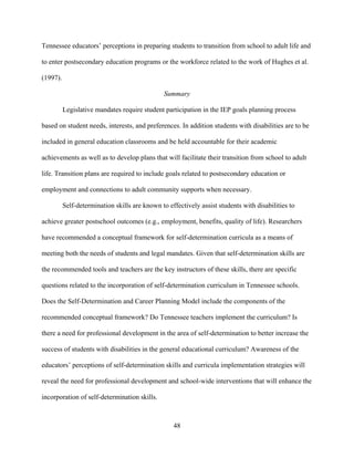 48
Tennessee educators’ perceptions in preparing students to transition from school to adult life and
to enter postsecondary education programs or the workforce related to the work of Hughes et al.
(1997).
Summary
Legislative mandates require student participation in the IEP goals planning process
based on student needs, interests, and preferences. In addition students with disabilities are to be
included in general education classrooms and be held accountable for their academic
achievements as well as to develop plans that will facilitate their transition from school to adult
life. Transition plans are required to include goals related to postsecondary education or
employment and connections to adult community supports when necessary.
Self-determination skills are known to effectively assist students with disabilities to
achieve greater postschool outcomes (e.g., employment, benefits, quality of life). Researchers
have recommended a conceptual framework for self-determination curricula as a means of
meeting both the needs of students and legal mandates. Given that self-determination skills are
the recommended tools and teachers are the key instructors of these skills, there are specific
questions related to the incorporation of self-determination curriculum in Tennessee schools.
Does the Self-Determination and Career Planning Model include the components of the
recommended conceptual framework? Do Tennessee teachers implement the curriculum? Is
there a need for professional development in the area of self-determination to better increase the
success of students with disabilities in the general educational curriculum? Awareness of the
educators’ perceptions of self-determination skills and curricula implementation strategies will
reveal the need for professional development and school-wide interventions that will enhance the
incorporation of self-determination skills.
 