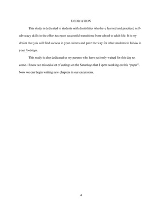 4
DEDICATION
This study is dedicated to students with disabilities who have learned and practiced self-
advocacy skills in the effort to create successful transitions from school to adult life. It is my
dream that you will find success in your careers and pave the way for other students to follow in
your footsteps.
This study is also dedicated to my parents who have patiently waited for this day to
come. I know we missed a lot of outings on the Saturdays that I spent working on this “paper”.
Now we can begin writing new chapters in our excursions.
 